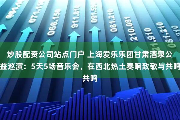 炒股配资公司站点门户 上海爱乐乐团甘肃酒泉公益巡演：5天5场音乐会，在西北热土奏响致敬与共鸣