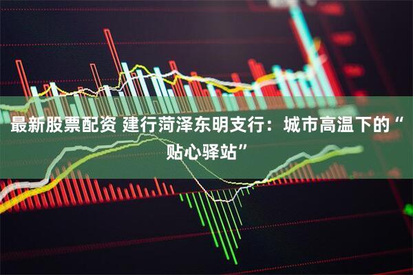最新股票配资 建行菏泽东明支行：城市高温下的“贴心驿站”