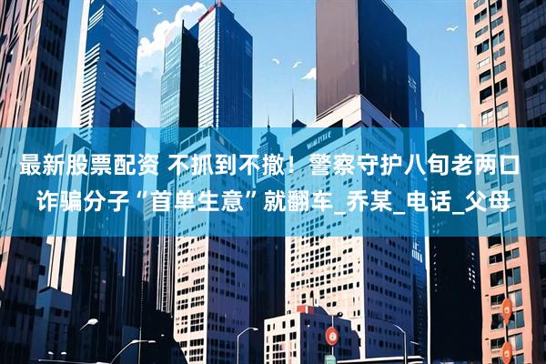 最新股票配资 不抓到不撤！警察守护八旬老两口 诈骗分子“首单生意”就翻车_乔某_电话_父母