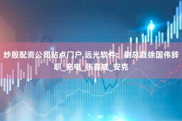 炒股配资公司站点门户 远光软件：副总裁徐国伟辞职_充电_张喜威_安克