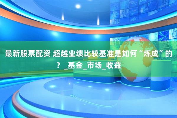 最新股票配资 超越业绩比较基准是如何“炼成”的？_基金_市场_收益