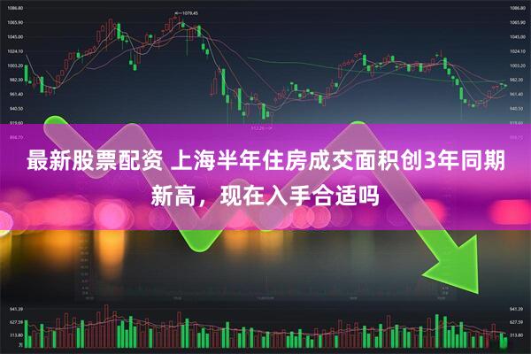 最新股票配资 上海半年住房成交面积创3年同期新高，现在入手合适吗