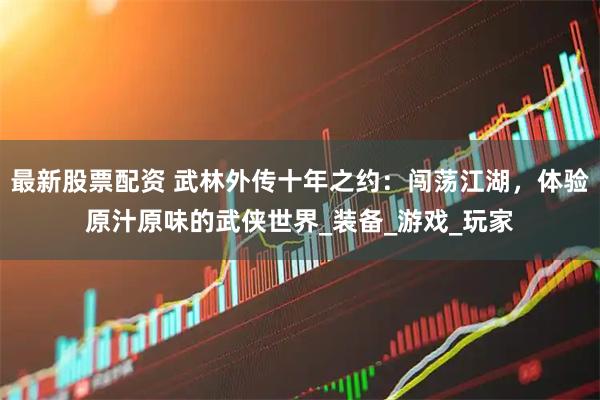 最新股票配资 武林外传十年之约：闯荡江湖，体验原汁原味的武侠世界_装备_游戏_玩家