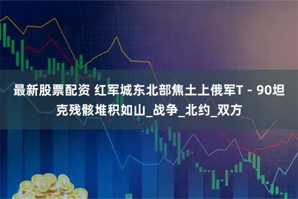 最新股票配资 红军城东北部焦土上俄军T - 90坦克残骸堆积如山_战争_北约_双方