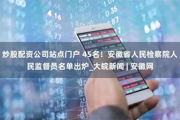 炒股配资公司站点门户 45名！安徽省人民检察院人民监督员名单出炉_大皖新闻 | 安徽网