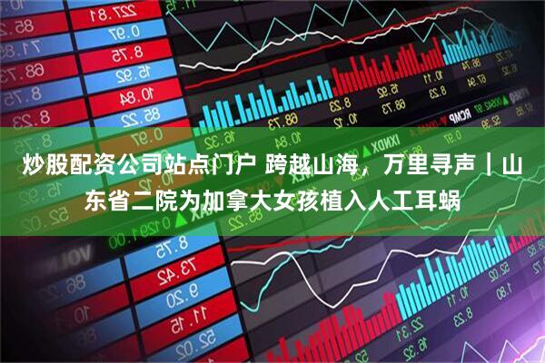 炒股配资公司站点门户 跨越山海，万里寻声｜山东省二院为加拿大女孩植入人工耳蜗