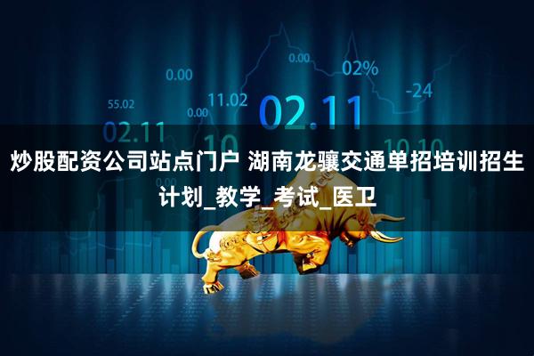 炒股配资公司站点门户 湖南龙骧交通单招培训招生计划_教学_考试_医卫