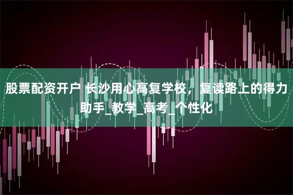 股票配资开户 长沙用心高复学校，复读路上的得力助手_教学_高考_个性化
