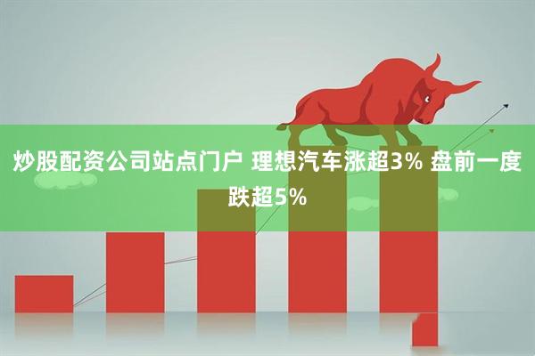 炒股配资公司站点门户 理想汽车涨超3% 盘前一度跌超5%