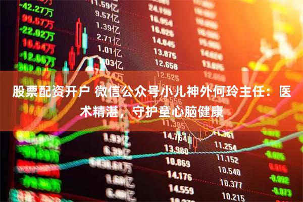 股票配资开户 微信公众号小儿神外何玲主任：医术精湛，守护童心脑健康