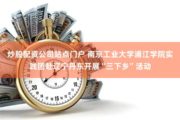 炒股配资公司站点门户 南京工业大学浦江学院实践团赴辽宁丹东开展“三下乡”活动