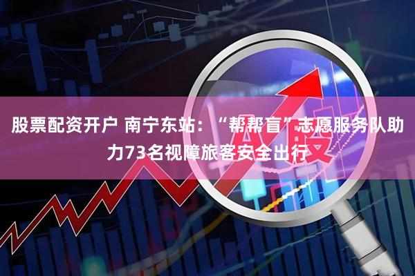 股票配资开户 南宁东站：“帮帮盲”志愿服务队助力73名视障旅客安全出行
