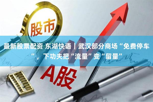 最新股票配资 东湖快语｜武汉部分商场“免费停车”，下功夫把“流量”变“留量”
