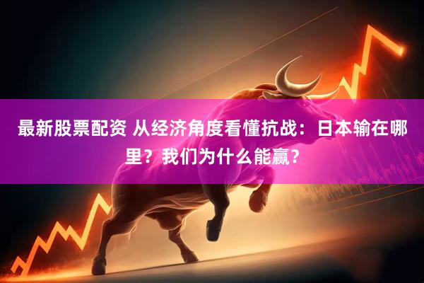 最新股票配资 从经济角度看懂抗战：日本输在哪里？我们为什么能赢？