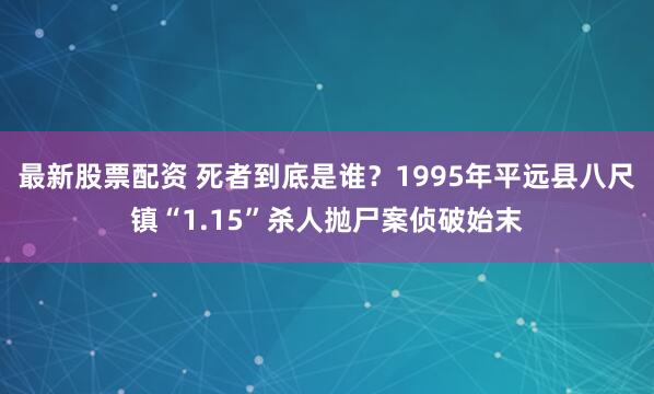最新股票配资 死者到底是谁？1995年平远县八尺镇“1.15”杀人抛尸案侦破始末
