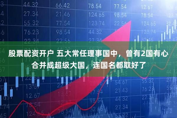 股票配资开户 五大常任理事国中，曾有2国有心合并成超级大国，连国名都取好了