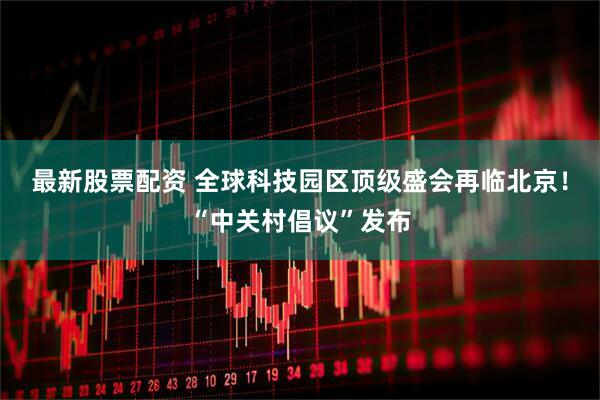 最新股票配资 全球科技园区顶级盛会再临北京！“中关村倡议”发布