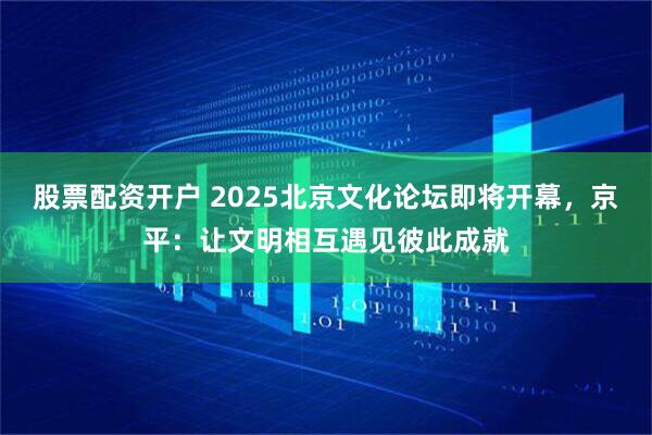 股票配资开户 2025北京文化论坛即将开幕，京平：让文明相互遇见彼此成就