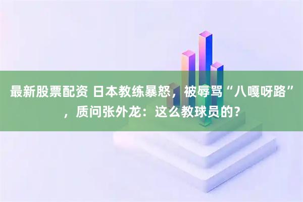 最新股票配资 日本教练暴怒，被辱骂“八嘎呀路”，质问张外龙：这么教球员的？