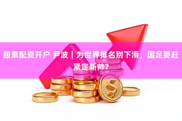 股票配资开户 尹波｜为世界排名别下滑，国足要赶紧定新帅？