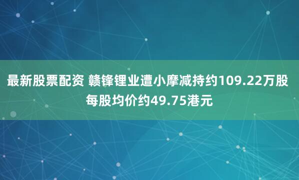 最新股票配资 赣锋锂业遭小摩减持约109.22万股 每股均价约49.75港元
