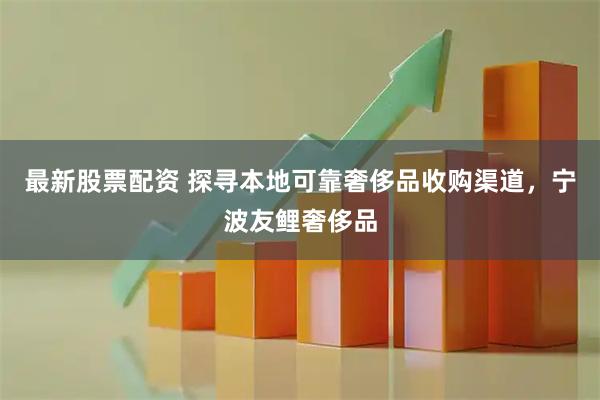 最新股票配资 探寻本地可靠奢侈品收购渠道，宁波友鲤奢侈品