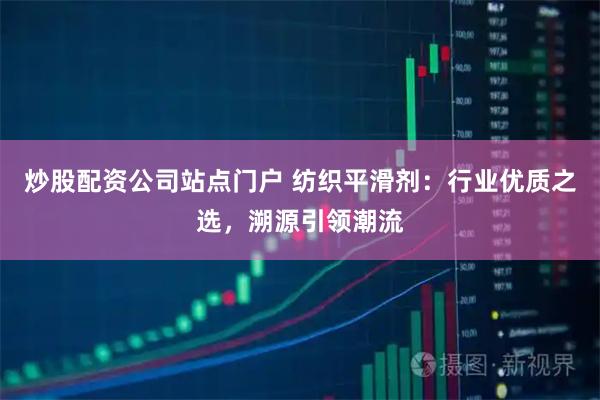 炒股配资公司站点门户 纺织平滑剂：行业优质之选，溯源引领潮流