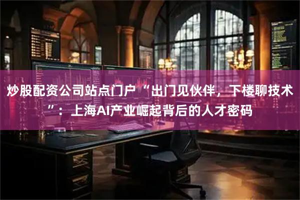 炒股配资公司站点门户 “出门见伙伴,下楼聊技术”:上海AI产业崛起背后的人才密码