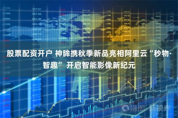 股票配资开户 神眸携秋季新品亮相阿里云“秒物·智趣” 开启智能影像新纪元
